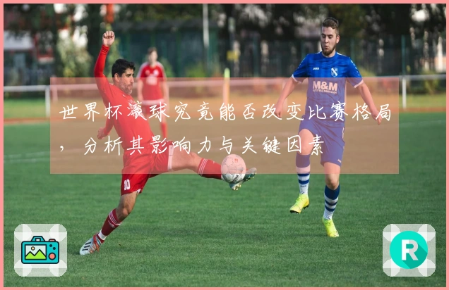 世界杯滚球究竟能否改变比赛格局，分析其影响力与关键因素