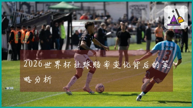 2026世界杯让球赔率变化背后的策略分析